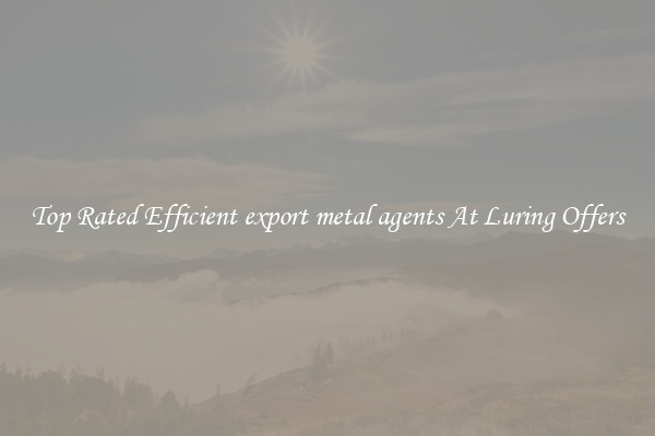 Top Rated Efficient export metal agents At Luring Offers